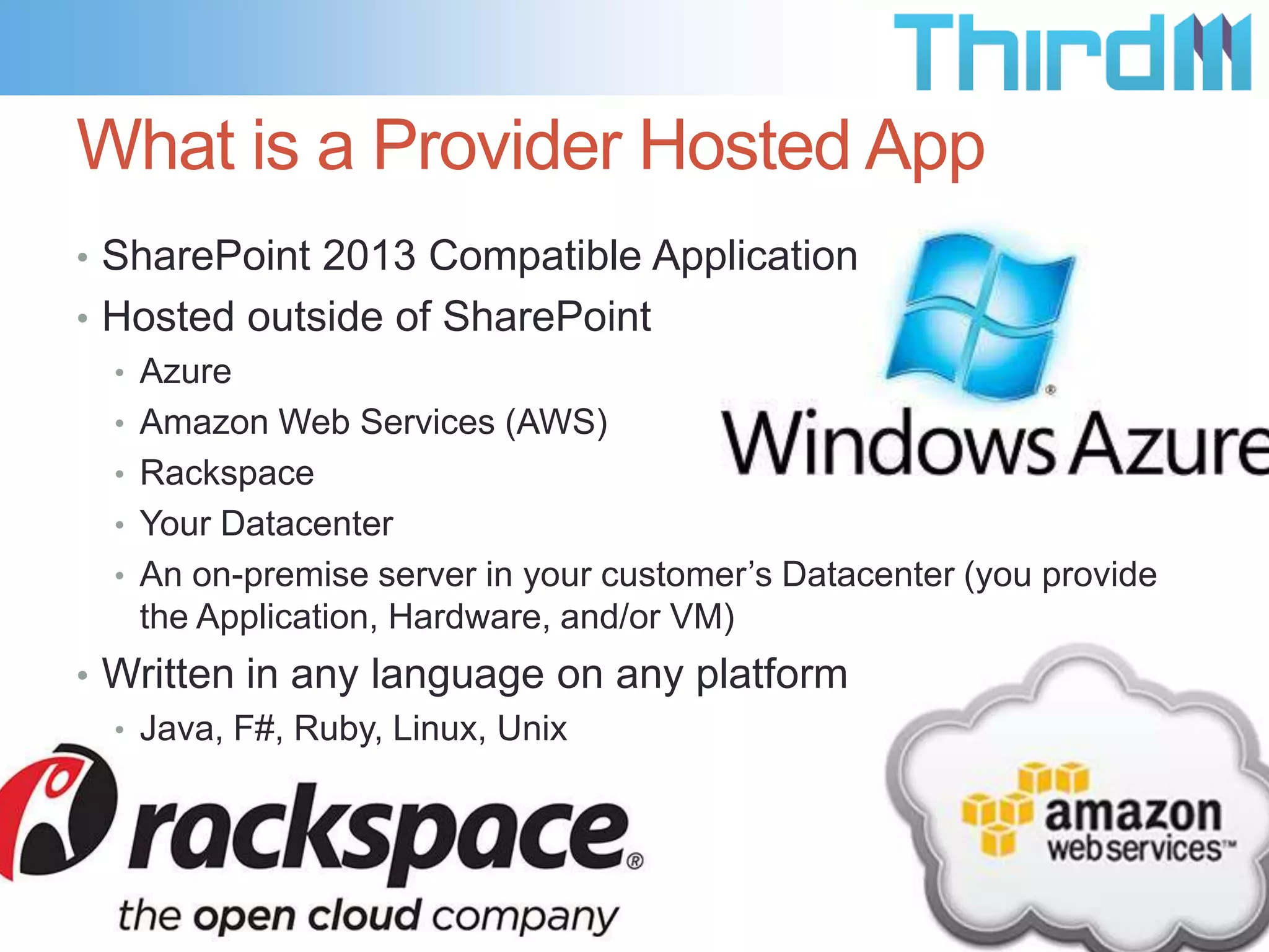What is a Provider Hosted App
• SharePoint 2013 Compatible Application
• Hosted outside of SharePoint
  • Azure
  • Amazon Web Services (AWS)
  • Rackspace
  • Your Datacenter
  • An on-premise server in your customer’s Datacenter (you provide
    the Application, Hardware, and/or VM)
• Written in any language on any platform
  • Java, F#, Ruby, Linux, Unix
 