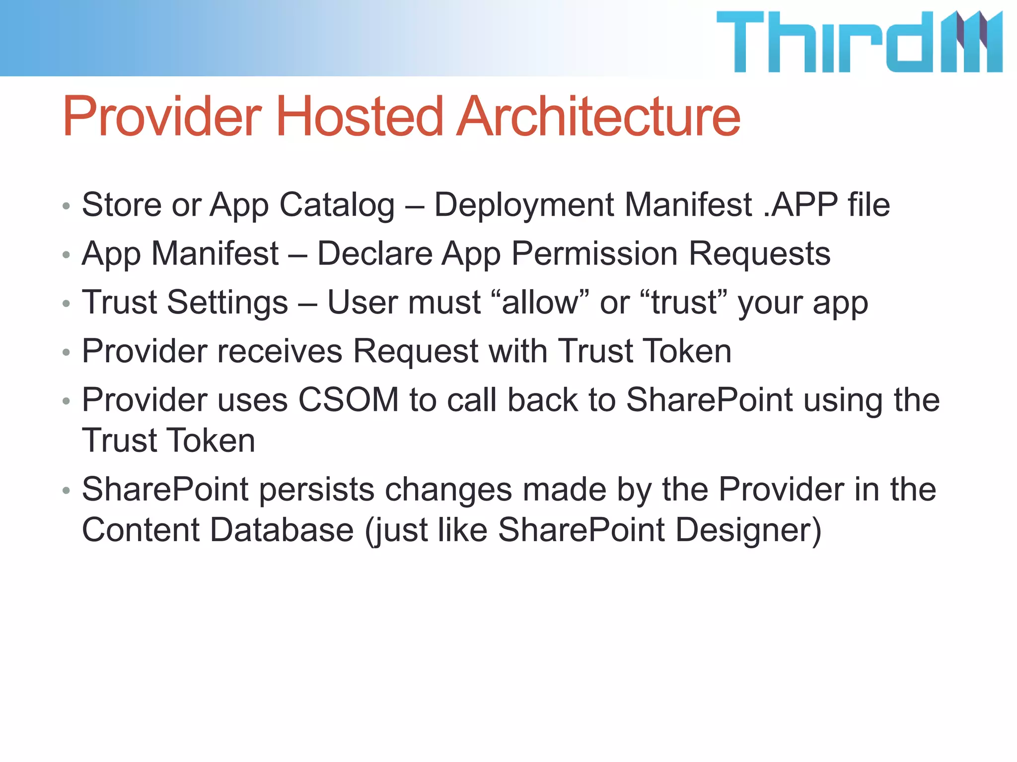 Provider Hosted Architecture
• Store or App Catalog – Deployment Manifest .APP file
• App Manifest – Declare App Permission Requests
• Trust Settings – User must “allow” or “trust” your app
• Provider receives Request with Trust Token
• Provider uses CSOM to call back to SharePoint using the
  Trust Token
• SharePoint persists changes made by the Provider in the
  Content Database (just like SharePoint Designer)
 