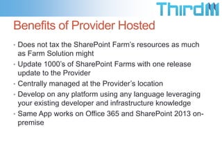 Benefits of Provider Hosted
• Does not tax the SharePoint Farm’s resources as much
    as Farm Solution might
•   Update 1000’s of SharePoint Farms with one release
    update to the Provider
•   Centrally managed at the Provider’s location
•   Develop on any platform using any language leveraging
    your existing developer and infrastructure knowledge
•   Same App works on Office 365 and SharePoint 2013 on-
    premise
 