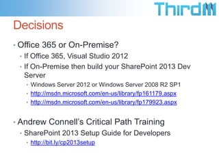 Decisions
• Office 365 or On-Premise?
  • If Office 365, Visual Studio 2012
  • If On-Premise then build your SharePoint 2013 Dev
    Server
   • Windows Server 2012 or Windows Server 2008 R2 SP1
   • http://msdn.microsoft.com/en-us/library/fp161179.aspx
   • http://msdn.microsoft.com/en-us/library/fp179923.aspx


• Andrew Connell’s Critical Path Training
  • SharePoint 2013 Setup Guide for Developers
   • http://bit.ly/cp2013setup
 