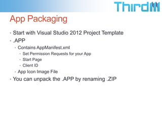 App Packaging
• Start with Visual Studio 2012 Project Template
• .APP
   • Contains AppManifest.xml
    • Set Permission Requests for your App
    • Start Page
    • Client ID
  • App Icon Image File
• You can unpack the .APP by renaming .ZIP
 