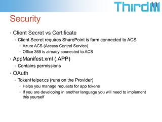 Security
• Client Secret vs Certificate
  • Client Secret requires SharePoint is farm connected to ACS
    • Azure ACS (Access Control Service)
    • Office 365 is already connected to ACS

• AppManifest.xml (.APP)
  • Contains permissions
• OAuth
  • TokenHelper.cs (runs on the Provider)
    • Helps you manage requests for app tokens
    • If you are developing in another language you will need to implement
      this yourself
 