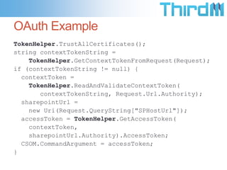 OAuth Example
TokenHelper.TrustAllCertificates();
string contextTokenString =
    TokenHelper.GetContextTokenFromRequest(Request);
if (contextTokenString != null) {
  contextToken =
    TokenHelper.ReadAndValidateContextToken(
       contextTokenString, Request.Url.Authority);
  sharepointUrl =
    new Uri(Request.QueryString["SPHostUrl"]);
  accessToken = TokenHelper.GetAccessToken(
    contextToken,
    sharepointUrl.Authority).AccessToken;
  CSOM.CommandArgument = accessToken;
}
 