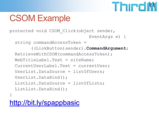 CSOM Example
protected void CSOM_Click(object sender,
                              EventArgs e) {
  string commandAccessToken =
        ((LinkButton)sender).CommandArgument;
  RetrieveWithCSOM(commandAccessToken);
  WebTitleLabel.Text = siteName;
  CurrentUserLabel.Text = currentUser;
  UserList.DataSource = listOfUsers;
  UserList.DataBind();
  ListList.DataSource = listOfLists;
  ListList.DataBind();
}

http://bit.ly/spappbasic
 