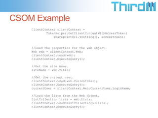 CSOM Example
    ClientContext clientContext =
            TokenHelper.GetClientContextWithAccessToken(
                sharepointUrl.ToString(), accessToken);


    //Load the properties for the web object.
    Web web = clientContext.Web;
    clientContext.Load(web);
    clientContext.ExecuteQuery();

    //Get the site name.
    siteName = web.Title;

    //Get the current user.
    clientContext.Load(web.CurrentUser);
    clientContext.ExecuteQuery();
    currentUser = clientContext.Web.CurrentUser.LoginName;

    //Load the lists from the Web object.
    ListCollection lists = web.Lists;
    clientContext.Load<ListCollection>(lists);
    clientContext.ExecuteQuery();
 