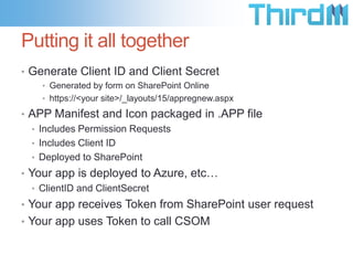 Putting it all together
• Generate Client ID and Client Secret
    • Generated by form on SharePoint Online
    • https://<your site>/_layouts/15/appregnew.aspx

• APP Manifest and Icon packaged in .APP file
  • Includes Permission Requests
  • Includes Client ID
  • Deployed to SharePoint
• Your app is deployed to Azure, etc…
   • ClientID and ClientSecret
• Your app receives Token from SharePoint user request
• Your app uses Token to call CSOM
 