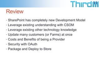 Review
• SharePoint has completely new Development Model
• Leverage existing understanding with CSOM
• Leverage existing other technology knowledge
• Update many customers (or Farms) at once
• Costs and Benefits of being a Provider
• Security with OAuth
• Package and Deploy to Store
 