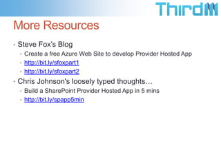 More Resources
• Steve Fox’s Blog
  • Create a free Azure Web Site to develop Provider Hosted App
  • http://bit.ly/sfoxpart1
  • http://bit.ly/sfoxpart2
• Chris Johnson's loosely typed thoughts…
  • Build a SharePoint Provider Hosted App in 5 mins
  • http://bit.ly/spapp5min
 