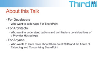 About this Talk
• For Developers
  • Who want to build Apps For SharePoint
• For Architects
  • Who want to understand options and architecture considerations of
    a Provider Hosted App
• For Anyone
  • Who wants to learn more about SharePoint 2013 and the future of
    Extending and Customizing SharePoint
 