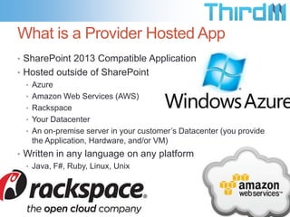What is a Provider Hosted App
• SharePoint 2013 Compatible Application
• Hosted outside of SharePoint
  • Azure
  • Amazon Web Services (AWS)
  • Rackspace
  • Your Datacenter
  • An on-premise server in your customer’s Datacenter (you provide
    the Application, Hardware, and/or VM)
• Written in any language on any platform
  • Java, F#, Ruby, Linux, Unix
 