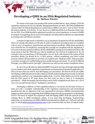 Developing a QMS in an FDA-Regulated Industry
By: Madison Wheeler
No matter what scope your product falls under (medical device, drug, biologic, IVD) the
regulatory requirements for your Quality Management System are strict. The FDA established its
various Codes of Federal Regulations to enforce that a QMS is not just a “nice-to-have” for the
life-science industry, it is the law. To me, however, a QMS should do more than just check a box
for the FDA. Your QMS should be optimized towards your actual operations, to ensure it fulfills
its purpose of supporting the several GxP standards, and ultimately facilitates your organization
in creating safe and effective products.
A simple Google search would show you an abundance of options for off-the-shelf QMS’s.
These are usually advertised as a full suite of ready to implement procedures that are compliant
with an array of regulatory requirements and international standards. While these procedures
may check the box of compliance, assuming they actually are compliant with the regulations, I
haveseennumerousinstancesofthese off-the-shelfQMS’scausing moreheadachesforfirms. The
main reason is that the FDA tells you what to implement, but not how to implement it. So, for
example, when you purchase a CAPA procedure you are stuck with whatever the author of that
procedure thinks you should do in a CAPA process, without considering your firm’s actual
scenario.IfthatCAPAprocedure is too strict you couldruninto “death by CAPA”,if theprocedure
is notstrict enoughyou couldbe letting serious quality issues gounnoticed. To use the Goldilocks
Principle, your QMS must be “just right”, otherwise you will run into serious compliance issues.
So, how do you develop an optimized QMS? It starts by having a thorough understanding
of your product and which regulatory requirements and international standards applicable to it.
Once you have that you need to start developing your procedures, the framework of your QMS.
Developing a QMSinfrastructuretakesa balanceofboth understanding thepreviously mentioned
requirements, and how your organization applies them. A review of the citation sources for 483’s
that the FDA issued in FY 2020 shows you that most are due to “lack of or inadequate
procedures”.1 While developing documentation seems fairly straightforward, there are a lot of
ways you can fall into the trap of “inadequate” procedures.
Developing a QMS in an FDA-regulated industry is not always for the faint of heart. It
takes not only a complete understanding of the regulatory requirements and international
standards but also an alignment with your organization’s processes. EMMA International has
helped countless clients by supporting theirQMSdevelopmentwith ourproprietary methodology,
CLIC®. Our team of experts has experience both developing QMS’s from the ground-up and
assisting firms in QMS remediation efforts. If you need help developing, implementing,
optimizing, or maintaining your QMS, EMMA International is available 24/7. Call us at 248-987-
4497 or email info@emmainternational.com to get connected with our team of experts today!
1 FDA(Nov 2020) Inspection Observations retrieved on02/02/21 from: https://www.fda.gov/inspections-compliance-enforcement-and-
criminal-investigations/inspection-references/inspection-observations
 