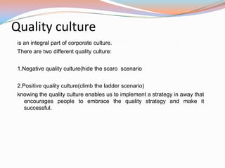 Quality culture
 is an integral part of corporate culture.
 There are two different quality culture:


 1.Negative quality culture(hide the scaro scenario


 2.Positive quality culture(climb the ladder scenario)
 knowing the quality culture enables us to implement a strategy in away that
   encourages people to embrace the quality strategy and make it
   successful.
 