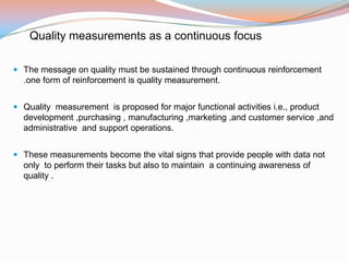 Quality measurements as a continuous focus

 The message on quality must be sustained through continuous reinforcement
  .one form of reinforcement is quality measurement.


 Quality measurement is proposed for major functional activities i.e., product
  development ,purchasing , manufacturing ,marketing ,and customer service ,and
  administrative and support operations.


 These measurements become the vital signs that provide people with data not
  only to perform their tasks but also to maintain a continuing awareness of
  quality .
 