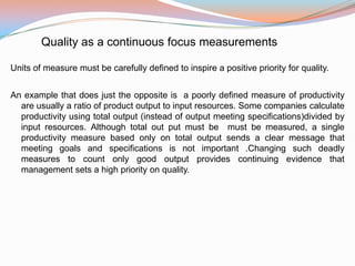 Quality as a continuous focus measurements

Units of measure must be carefully defined to inspire a positive priority for quality.


An example that does just the opposite is a poorly defined measure of productivity
  are usually a ratio of product output to input resources. Some companies calculate
  productivity using total output (instead of output meeting specifications)divided by
  input resources. Although total out put must be must be measured, a single
  productivity measure based only on total output sends a clear message that
  meeting goals and specifications is not important .Changing such deadly
  measures to count only good output provides continuing evidence that
  management sets a high priority on quality.
 