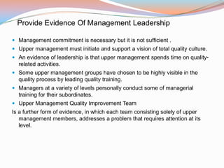 Provide Evidence Of Management Leadership

 Management commitment is necessary but it is not sufficient .
 Upper management must initiate and support a vision of total quality culture.
 An evidence of leadership is that upper management spends time on quality-
  related activities.
 Some upper management groups have chosen to be highly visible in the
  quality process by leading quality training.
 Managers at a variety of levels personally conduct some of managerial
  training for their subordinates.
 Upper Management Quality Improvement Team
Is a further form of evidence, in which each team consisting solely of upper
   management members, addresses a problem that requires attention at its
   level.
 