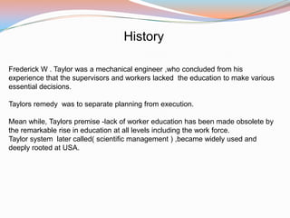 History

Frederick W . Taylor was a mechanical engineer ,who concluded from his
experience that the supervisors and workers lacked the education to make various
essential decisions.

Taylors remedy was to separate planning from execution.

Mean while, Taylors premise -lack of worker education has been made obsolete by
the remarkable rise in education at all levels including the work force.
Taylor system later called( scientific management ) ,became widely used and
deeply rooted at USA.
 