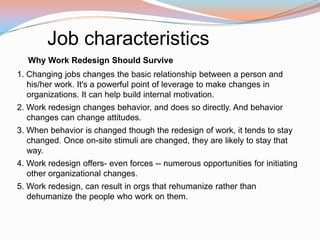 Job characteristics
   Why Work Redesign Should Survive
1. Changing jobs changes the basic relationship between a person and
   his/her work. It's a powerful point of leverage to make changes in
   organizations. It can help build internal motivation.
2. Work redesign changes behavior, and does so directly. And behavior
   changes can change attitudes.
3. When behavior is changed though the redesign of work, it tends to stay
   changed. Once on-site stimuli are changed, they are likely to stay that
   way.
4. Work redesign offers- even forces -- numerous opportunities for initiating
   other organizational changes.
5. Work redesign, can result in orgs that rehumanize rather than
   dehumanize the people who work on them.
 