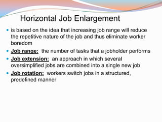 Horizontal Job Enlargement
 is based on the idea that increasing job range will reduce
  the repetitive nature of the job and thus eliminate worker
  boredom
 Job range: the number of tasks that a jobholder performs
 Job extension: an approach in which several
  oversimplified jobs are combined into a single new job
 Job rotation: workers switch jobs in a structured,
  predefined manner
 