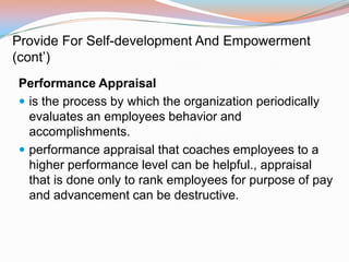 Provide For Self-development And Empowerment
(cont’)
Performance Appraisal
 is the process by which the organization periodically
  evaluates an employees behavior and
  accomplishments.
 performance appraisal that coaches employees to a
  higher performance level can be helpful., appraisal
  that is done only to rank employees for purpose of pay
  and advancement can be destructive.
 