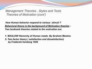 Management Theories , Styles and Tools
Theories of Motivation (cont’)

How Human behavior respond to various stimuli ?
Behavioral theory is the background of Motivation theories :
Two landmark theories related to the motivation are:

1- MASLOW Hierarchy of Human needs. By Ibraham Maslow.
2- Two factor theory ( satisfaction and dissatisfaction)
   by Frederick herzberg 1959
 