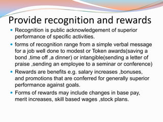 Provide recognition and rewards
 Recognition is public acknowledgement of superior
  performance of specific activities.
 forms of recognition range from a simple verbal message
  for a job well done to modest or Token awards(saving a
  bond ,time off ,a dinner) or intangible(sending a letter of
  praise ,sending an employee to a seminar or conference)
 Rewards are benefits e.g. salary increases ,bonuses,
  and promotions that are conferred for generally superior
  performance against goals.
 Forms of rewards may include changes in base pay,
  merit increases, skill based wages ,stock plans.
 
