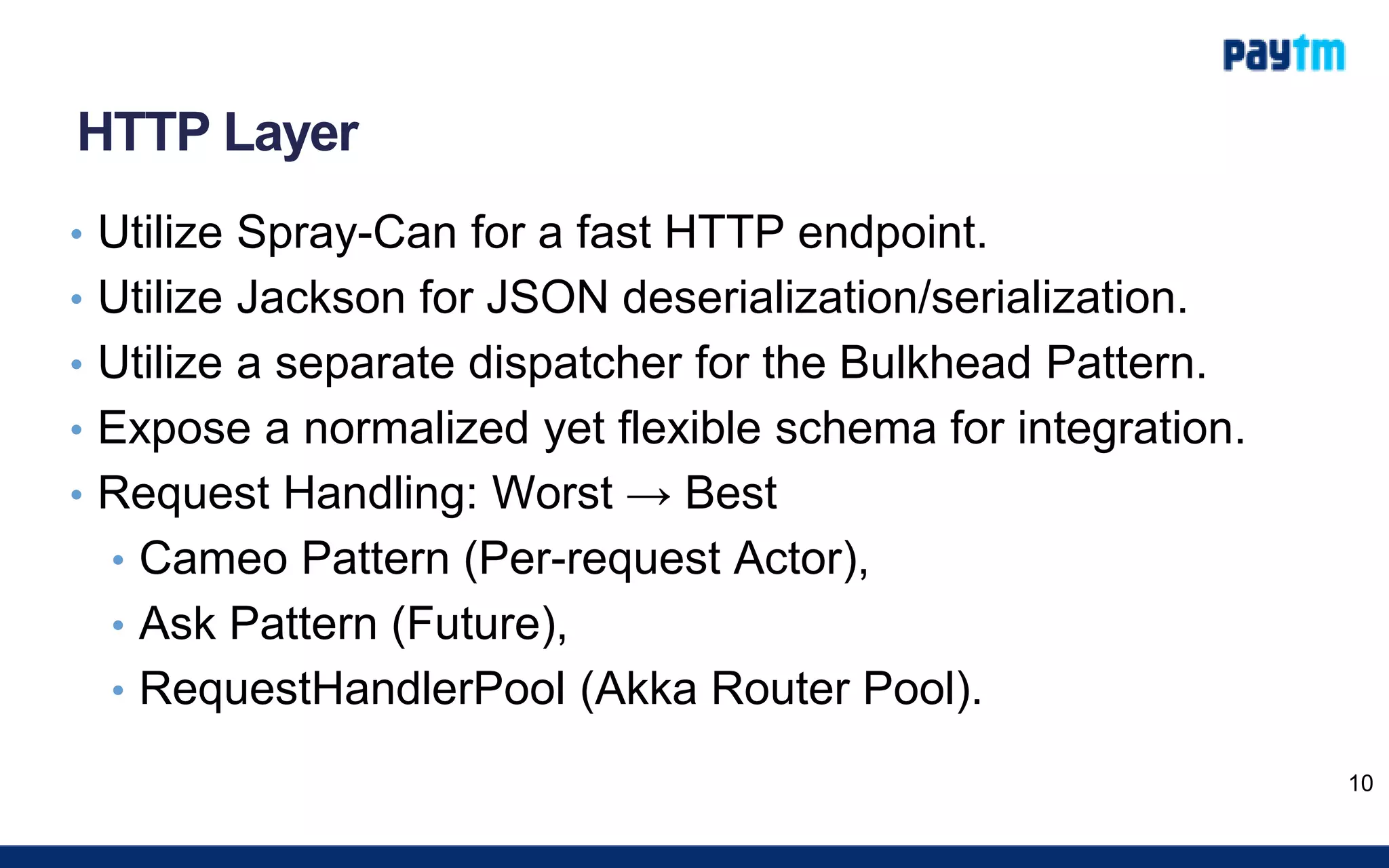 HTTP Layer
• Utilize Spray-Can for a fast HTTP endpoint.
• Utilize Jackson for JSON deserialization/serialization.
• Utilize a separate dispatcher for the Bulkhead Pattern.
• Expose a normalized yet flexible schema for integration.
• Request Handling: Worst → Best
• Cameo Pattern (Per-request Actor),
• Ask Pattern (Future),
• RequestHandlerPool (Akka Router Pool).
10
 