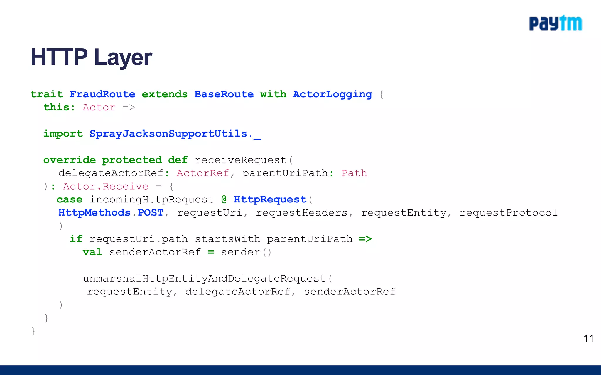 HTTP Layer
trait FraudRoute extends BaseRoute with ActorLogging {
this: Actor =>
import SprayJacksonSupportUtils._
override protected def receiveRequest(
delegateActorRef: ActorRef, parentUriPath: Path
): Actor.Receive = {
case incomingHttpRequest @ HttpRequest(
HttpMethods.POST, requestUri, requestHeaders, requestEntity, requestProtocol
)
if requestUri.path startsWith parentUriPath =>
val senderActorRef = sender()
unmarshalHttpEntityAndDelegateRequest(
requestEntity, delegateActorRef, senderActorRef
)
}
}
11
 