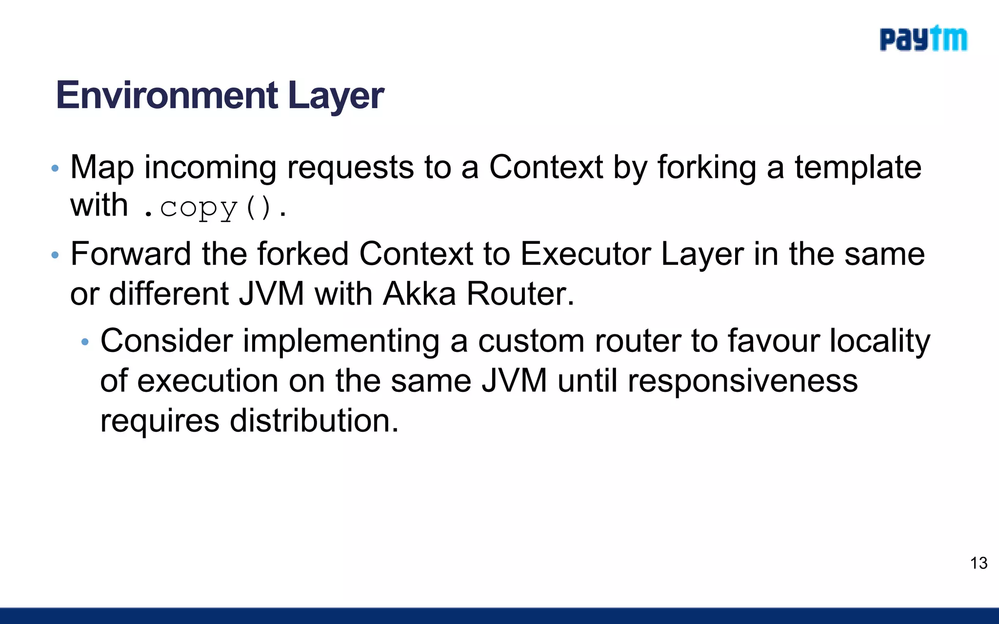 Environment Layer
• Map incoming requests to a Context by forking a template
with .copy().
• Forward the forked Context to Executor Layer in the same
or different JVM with Akka Router.
• Consider implementing a custom router to favour locality
of execution on the same JVM until responsiveness
requires distribution.
13
 