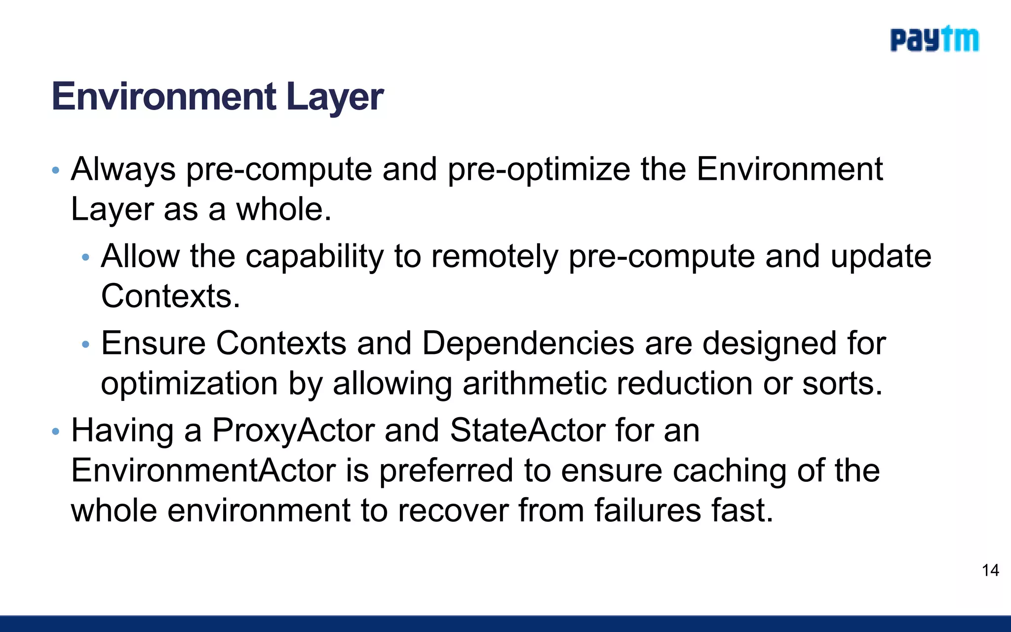 Environment Layer
• Always pre-compute and pre-optimize the Environment
Layer as a whole.
• Allow the capability to remotely pre-compute and update
Contexts.
• Ensure Contexts and Dependencies are designed for
optimization by allowing arithmetic reduction or sorts.
• Having a ProxyActor and StateActor for an
EnvironmentActor is preferred to ensure caching of the
whole environment to recover from failures fast.
14
 