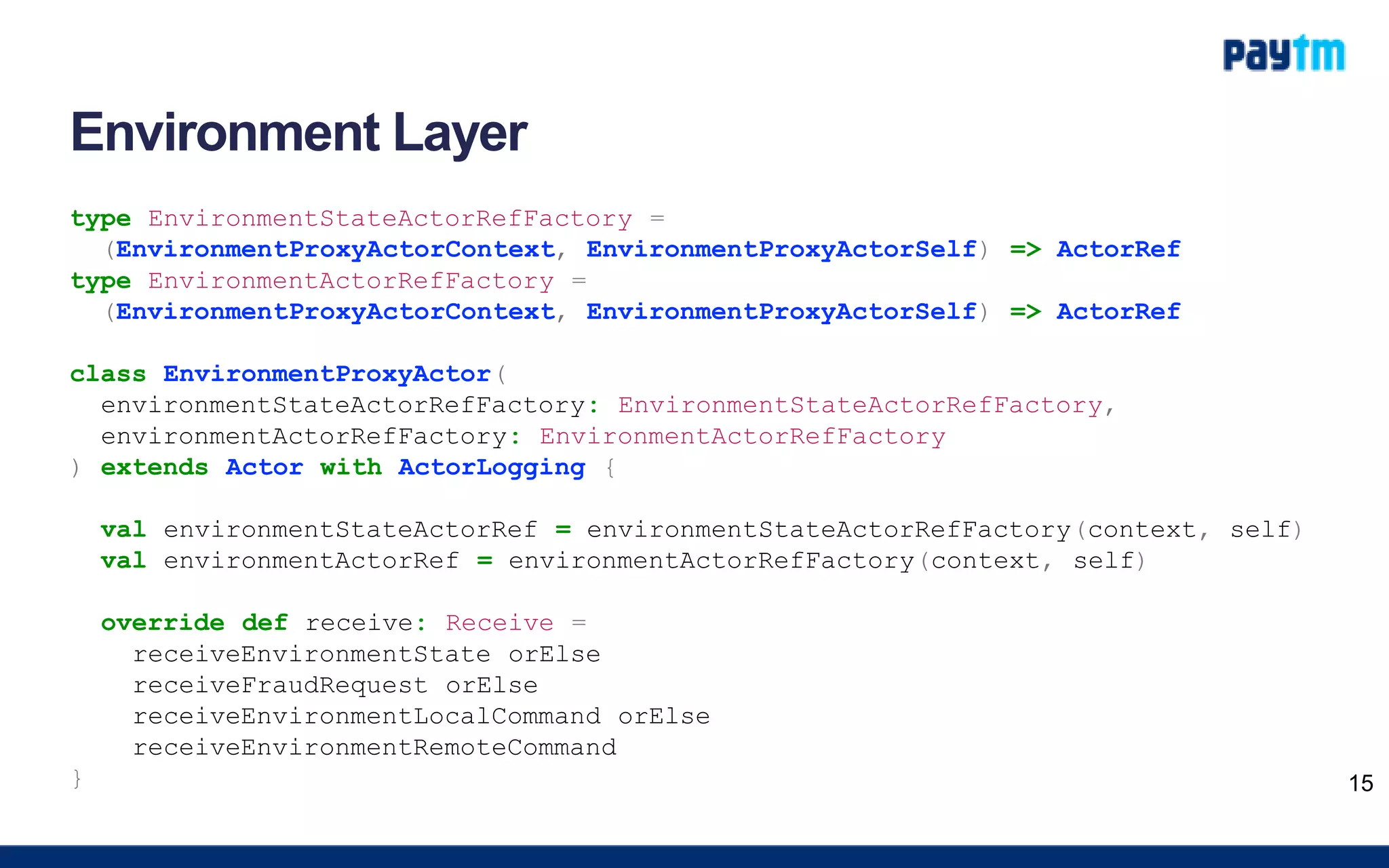 Environment Layer
type EnvironmentStateActorRefFactory =
(EnvironmentProxyActorContext, EnvironmentProxyActorSelf) => ActorRef
type EnvironmentActorRefFactory =
(EnvironmentProxyActorContext, EnvironmentProxyActorSelf) => ActorRef
class EnvironmentProxyActor(
environmentStateActorRefFactory: EnvironmentStateActorRefFactory,
environmentActorRefFactory: EnvironmentActorRefFactory
) extends Actor with ActorLogging {
val environmentStateActorRef = environmentStateActorRefFactory(context, self)
val environmentActorRef = environmentActorRefFactory(context, self)
override def receive: Receive =
receiveEnvironmentState orElse
receiveFraudRequest orElse
receiveEnvironmentLocalCommand orElse
receiveEnvironmentRemoteCommand
} 15
 