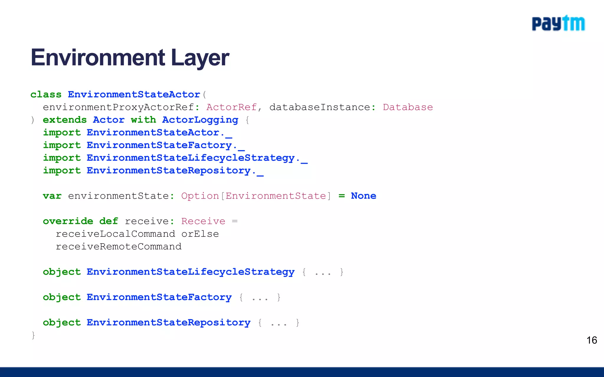 Environment Layer
class EnvironmentStateActor(
environmentProxyActorRef: ActorRef, databaseInstance: Database
) extends Actor with ActorLogging {
import EnvironmentStateActor._
import EnvironmentStateFactory._
import EnvironmentStateLifecycleStrategy._
import EnvironmentStateRepository._
var environmentState: Option[EnvironmentState] = None
override def receive: Receive =
receiveLocalCommand orElse
receiveRemoteCommand
object EnvironmentStateLifecycleStrategy { ... }
object EnvironmentStateFactory { ... }
object EnvironmentStateRepository { ... }
}
16
 