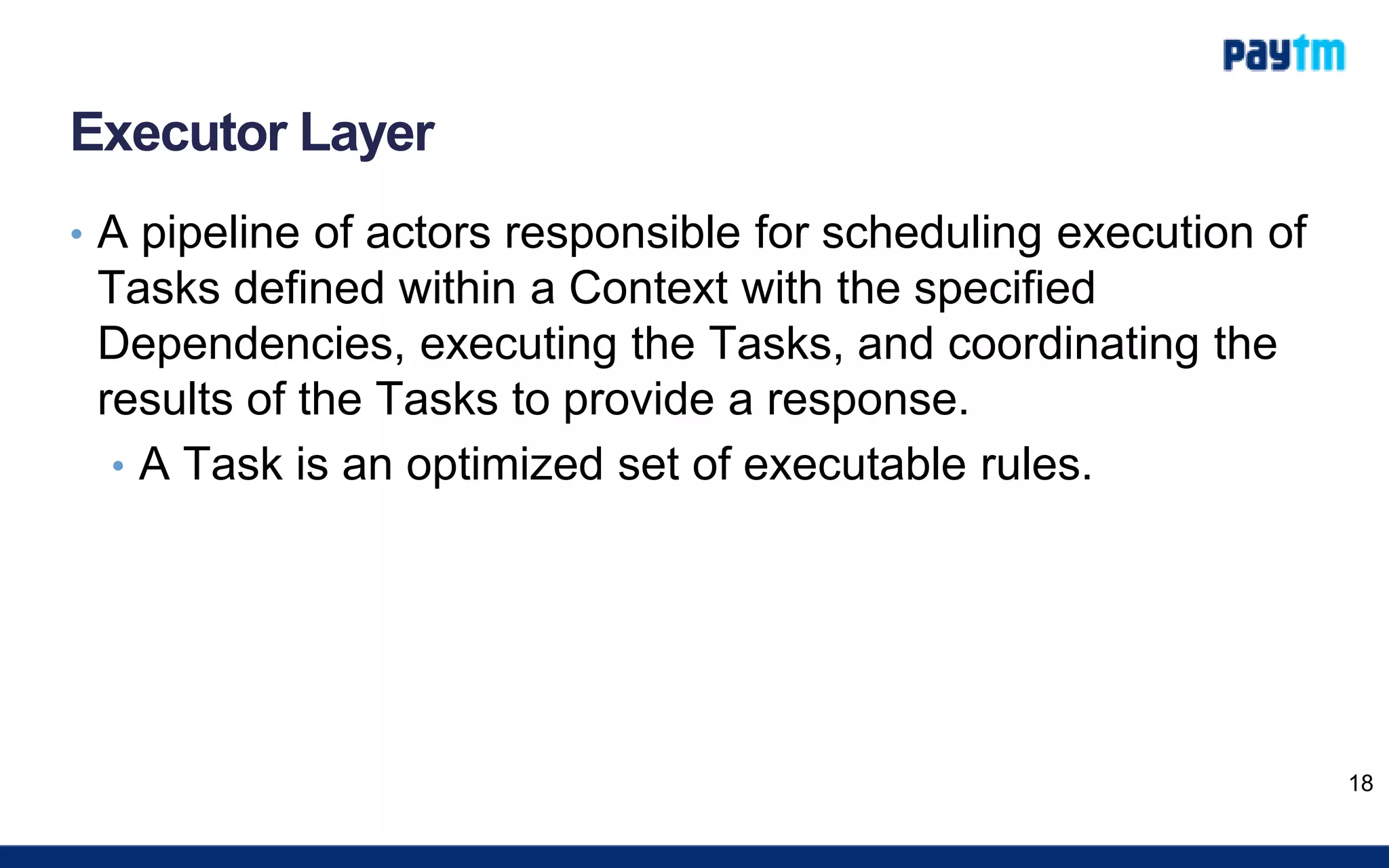Executor Layer
• A pipeline of actors responsible for scheduling execution of
Tasks defined within a Context with the specified
Dependencies, executing the Tasks, and coordinating the
results of the Tasks to provide a response.
• A Task is an optimized set of executable rules.
18
 