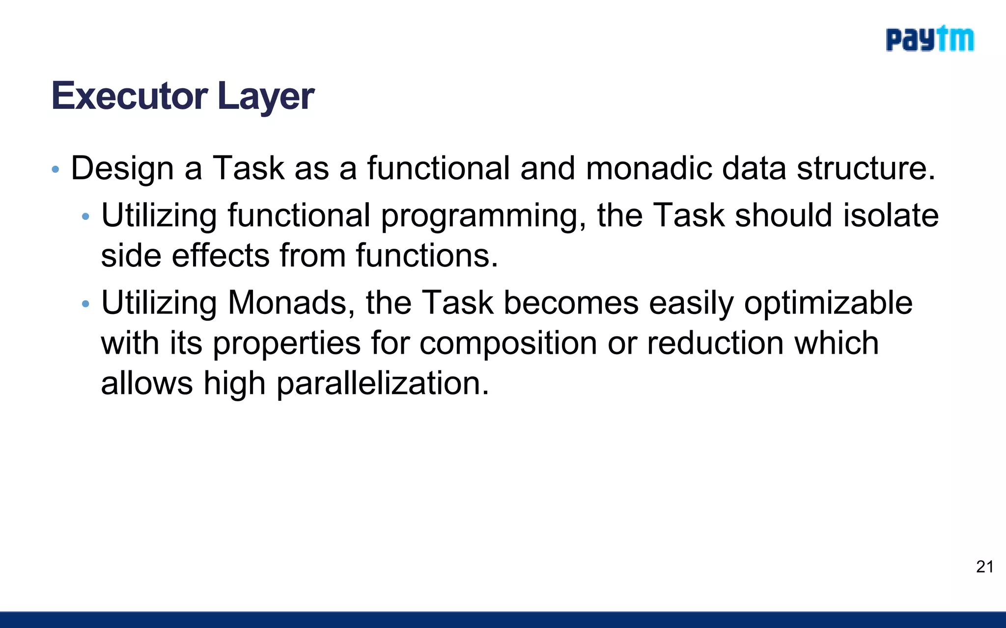 Executor Layer
• Design a Task as a functional and monadic data structure.
• Utilizing functional programming, the Task should isolate
side effects from functions.
• Utilizing Monads, the Task becomes easily optimizable
with its properties for composition or reduction which
allows high parallelization.
21
 