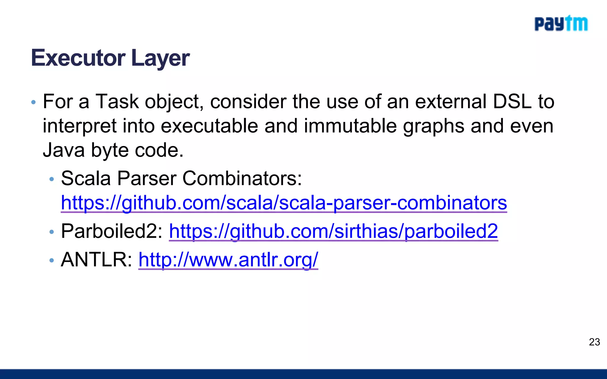 Executor Layer
• For a Task object, consider the use of an external DSL to
interpret into executable and immutable graphs and even
Java byte code.
• Scala Parser Combinators:
https://github.com/scala/scala-parser-combinators
• Parboiled2: https://github.com/sirthias/parboiled2
• ANTLR: http://www.antlr.org/
23
 