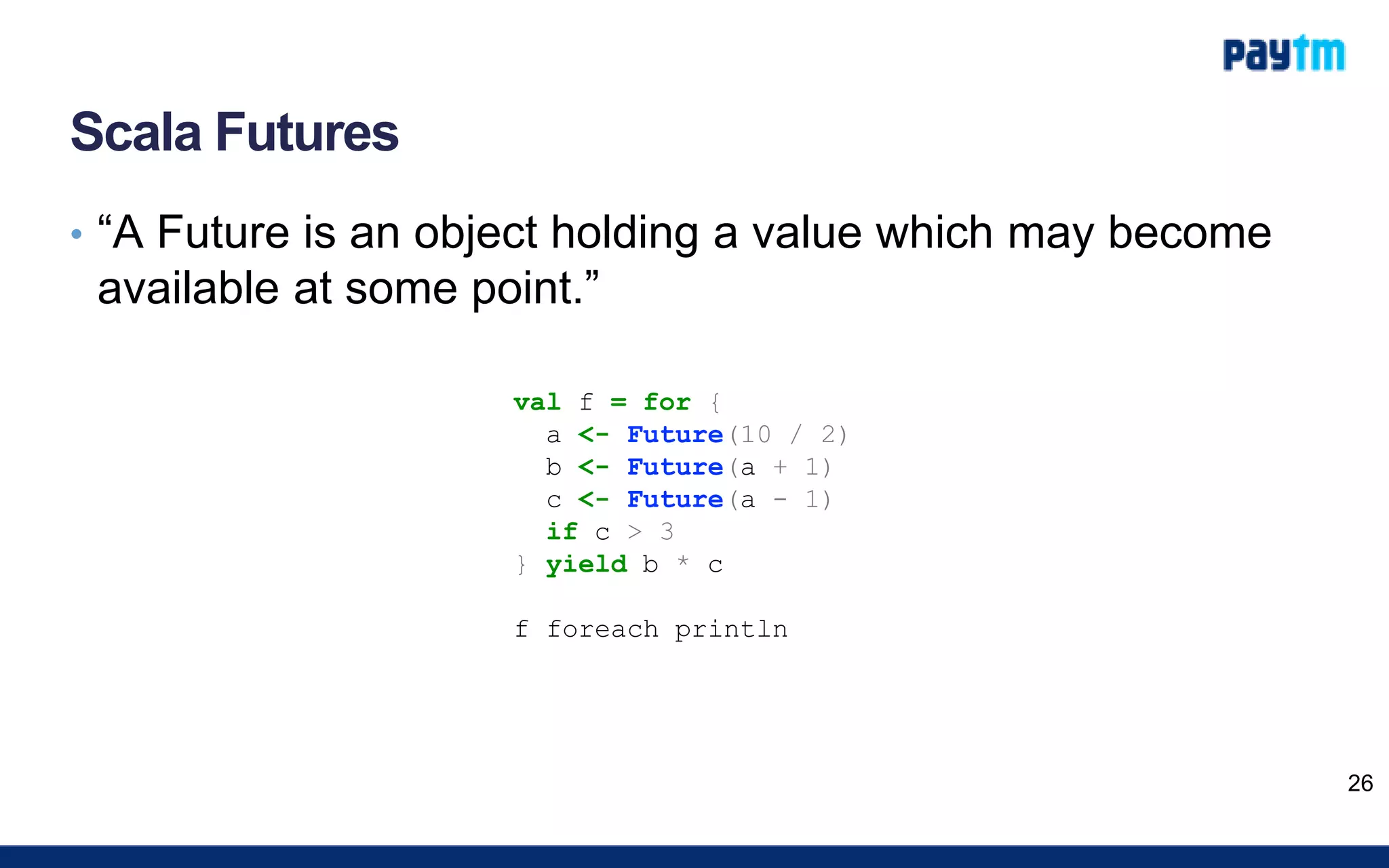 Scala Futures
• “A Future is an object holding a value which may become
available at some point.”
26
val f = for {
a <- Future(10 / 2)
b <- Future(a + 1)
c <- Future(a - 1)
if c > 3
} yield b * c
f foreach println
 