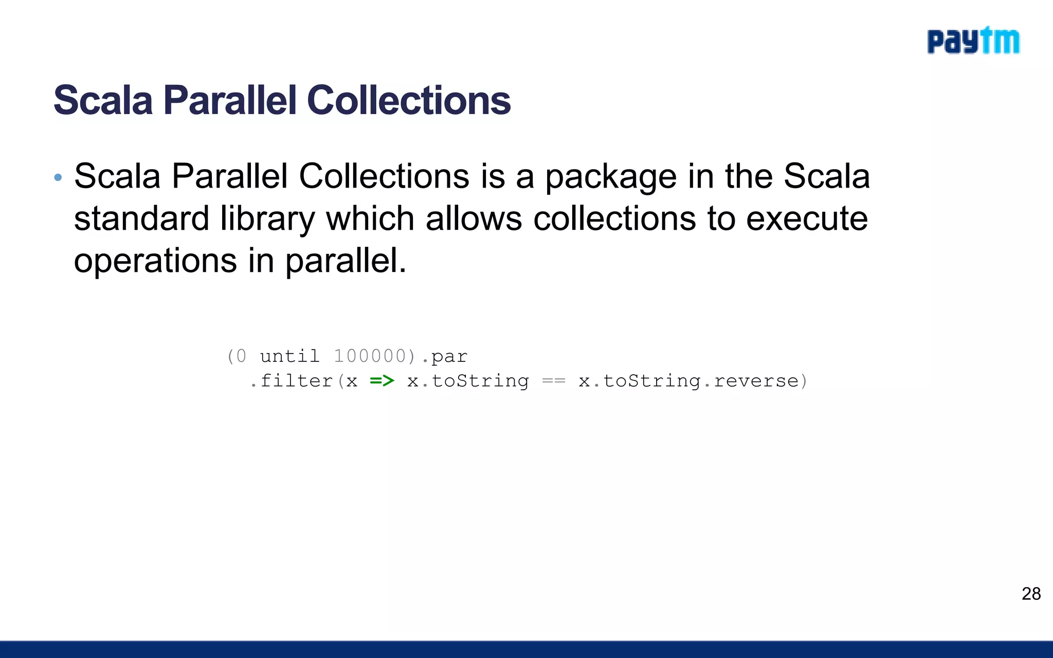 Scala Parallel Collections
• Scala Parallel Collections is a package in the Scala
standard library which allows collections to execute
operations in parallel.
28
(0 until 100000).par
.filter(x => x.toString == x.toString.reverse)
 