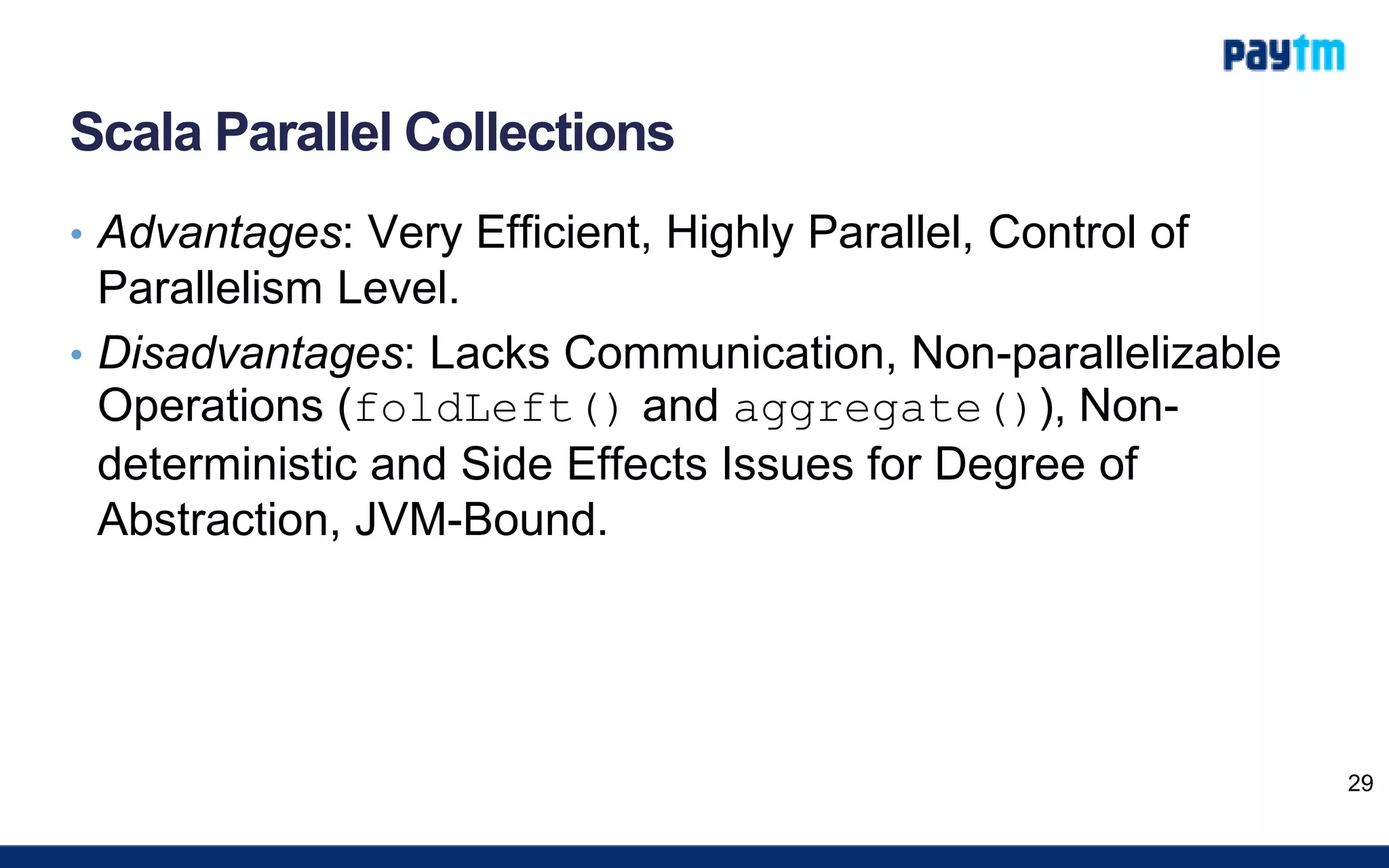 Scala Parallel Collections
• Advantages: Very Efficient, Highly Parallel, Control of
Parallelism Level.
• Disadvantages: Lacks Communication, Non-parallelizable
Operations (foldLeft() and aggregate()), Non-
deterministic and Side Effects Issues for Degree of
Abstraction, JVM-Bound.
29
 
