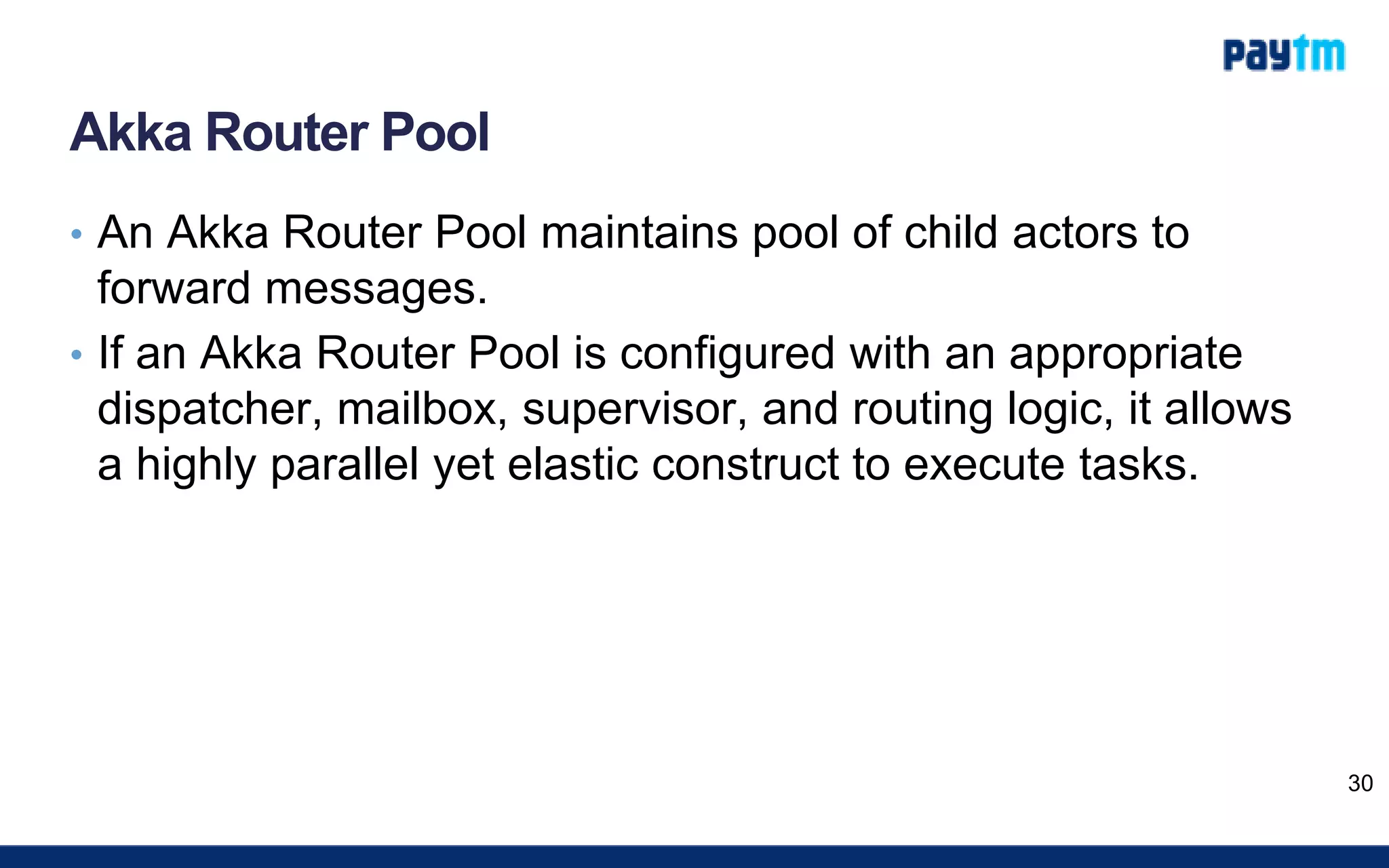 Akka Router Pool
• An Akka Router Pool maintains pool of child actors to
forward messages.
• If an Akka Router Pool is configured with an appropriate
dispatcher, mailbox, supervisor, and routing logic, it allows
a highly parallel yet elastic construct to execute tasks.
30
 