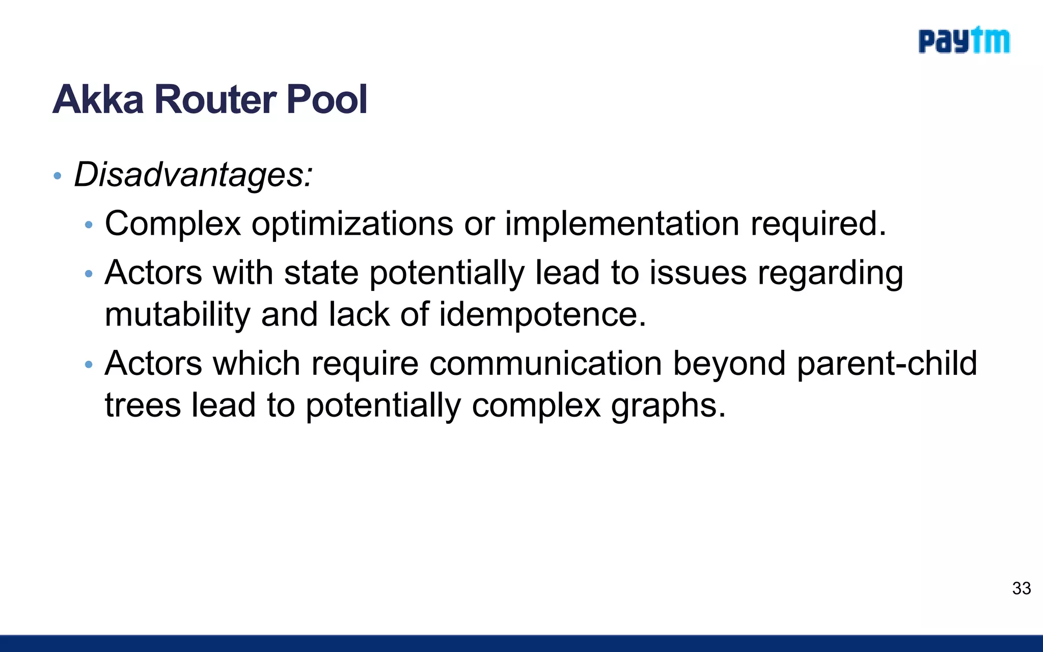 Akka Router Pool
• Disadvantages:
• Complex optimizations or implementation required.
• Actors with state potentially lead to issues regarding
mutability and lack of idempotence.
• Actors which require communication beyond parent-child
trees lead to potentially complex graphs.
33
 