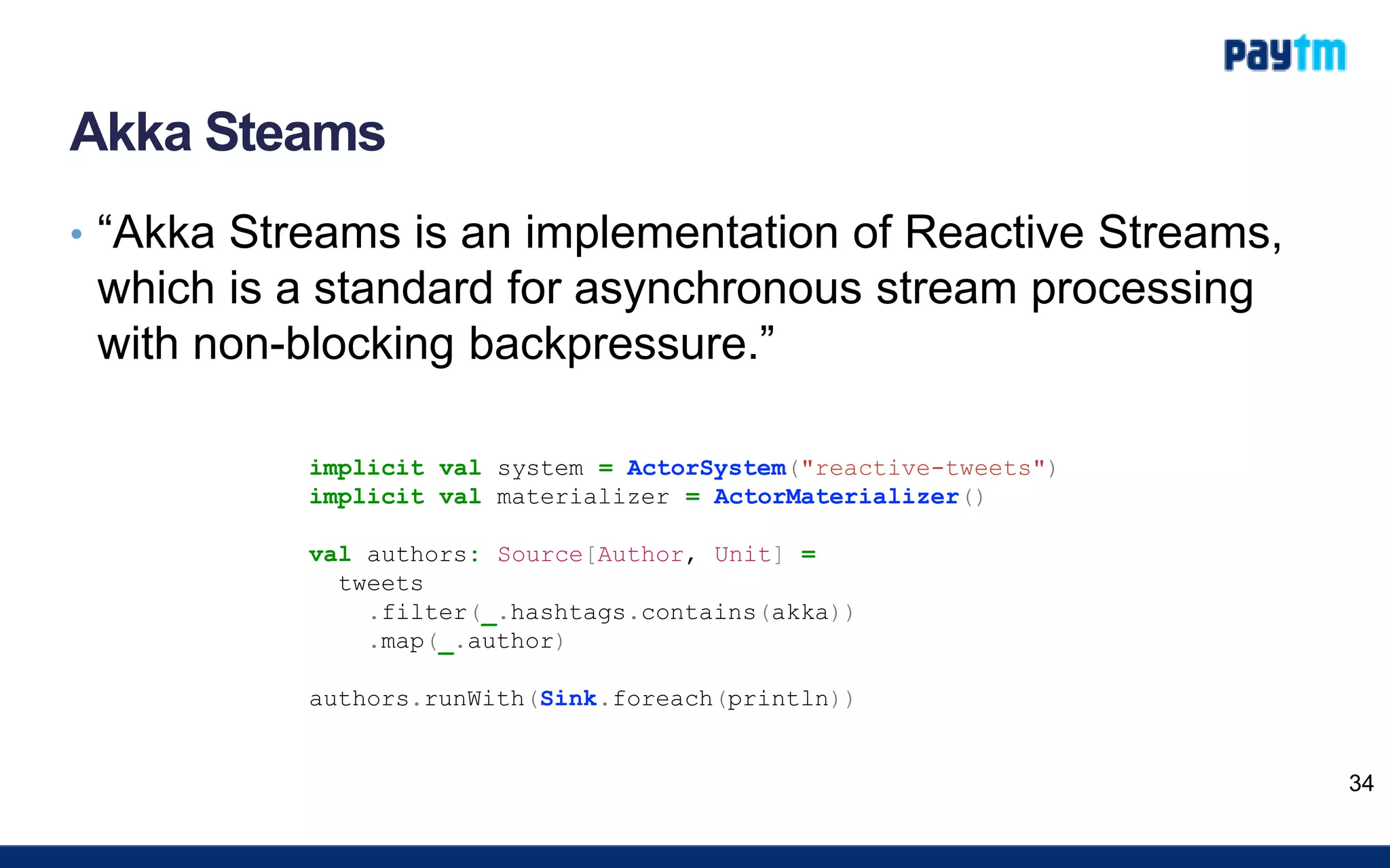 Akka Steams
• “Akka Streams is an implementation of Reactive Streams,
which is a standard for asynchronous stream processing
with non-blocking backpressure.”
34
implicit val system = ActorSystem("reactive-tweets")
implicit val materializer = ActorMaterializer()
val authors: Source[Author, Unit] =
tweets
.filter(_.hashtags.contains(akka))
.map(_.author)
authors.runWith(Sink.foreach(println))
 