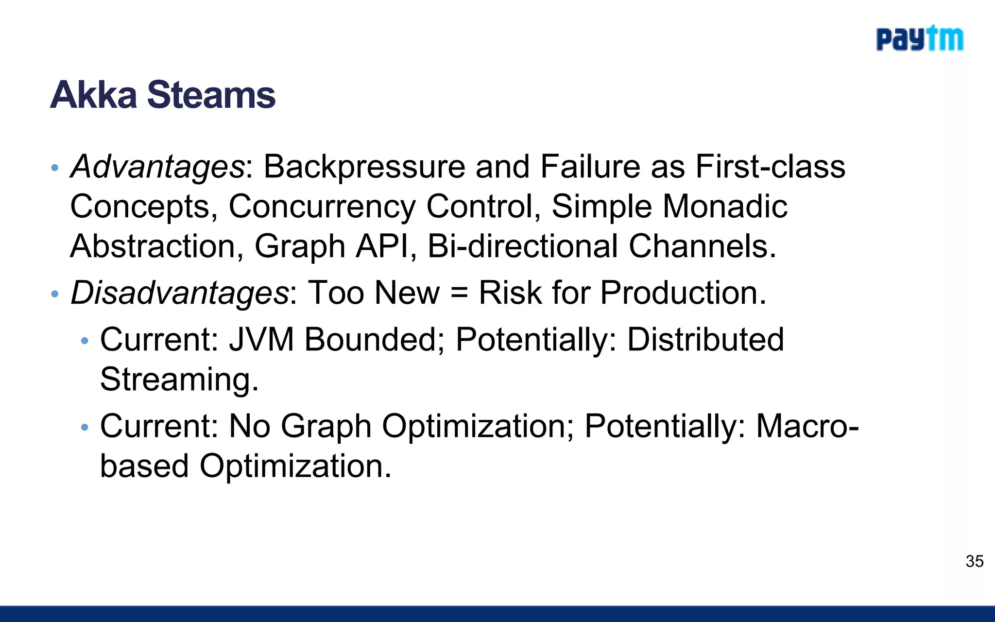 Akka Steams
• Advantages: Backpressure and Failure as First-class
Concepts, Concurrency Control, Simple Monadic
Abstraction, Graph API, Bi-directional Channels.
• Disadvantages: Too New = Risk for Production.
• Current: JVM Bounded; Potentially: Distributed
Streaming.
• Current: No Graph Optimization; Potentially: Macro-
based Optimization.
35
 