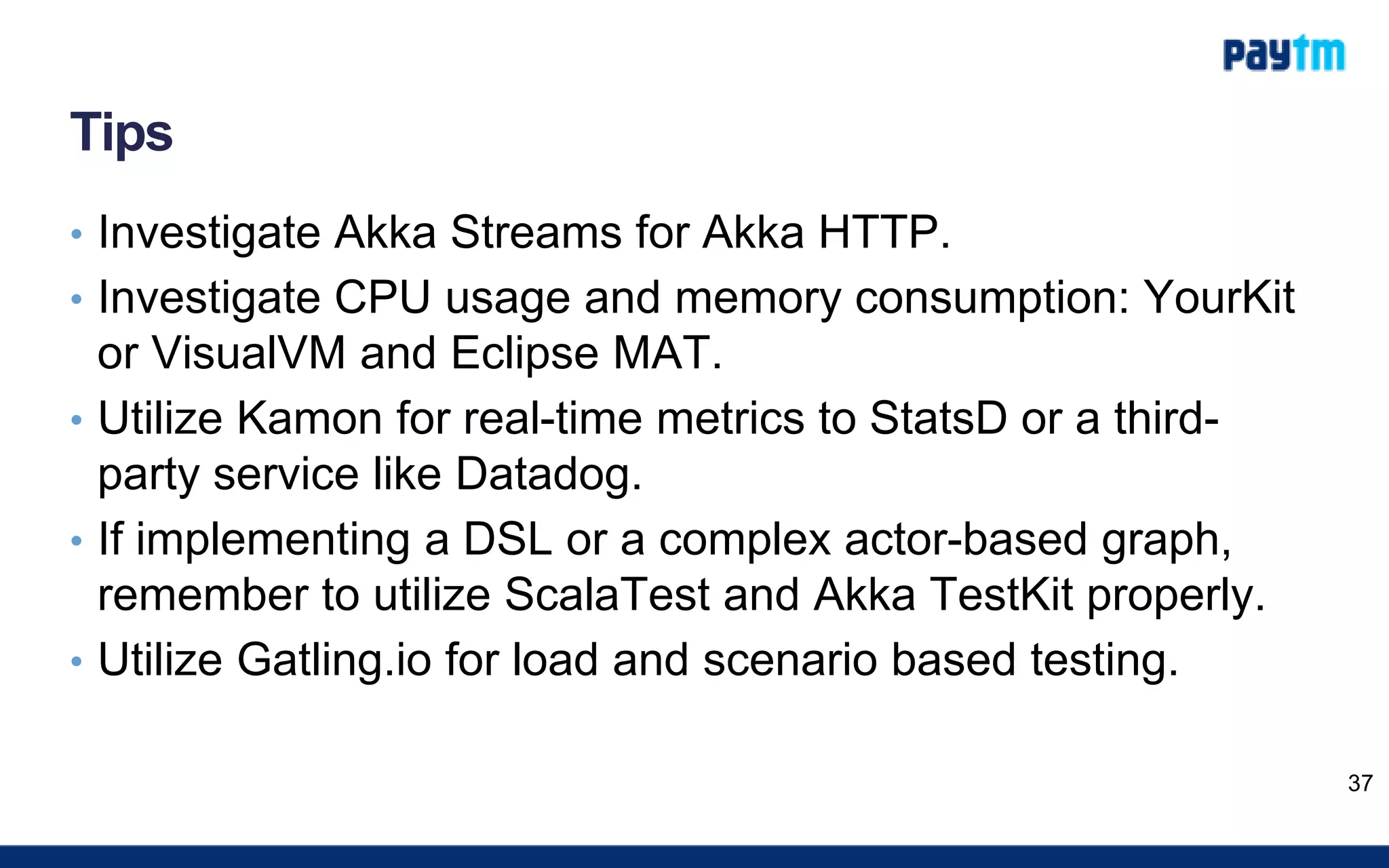 Tips
• Investigate Akka Streams for Akka HTTP.
• Investigate CPU usage and memory consumption: YourKit
or VisualVM and Eclipse MAT.
• Utilize Kamon for real-time metrics to StatsD or a third-
party service like Datadog.
• If implementing a DSL or a complex actor-based graph,
remember to utilize ScalaTest and Akka TestKit properly.
• Utilize Gatling.io for load and scenario based testing.
37
 