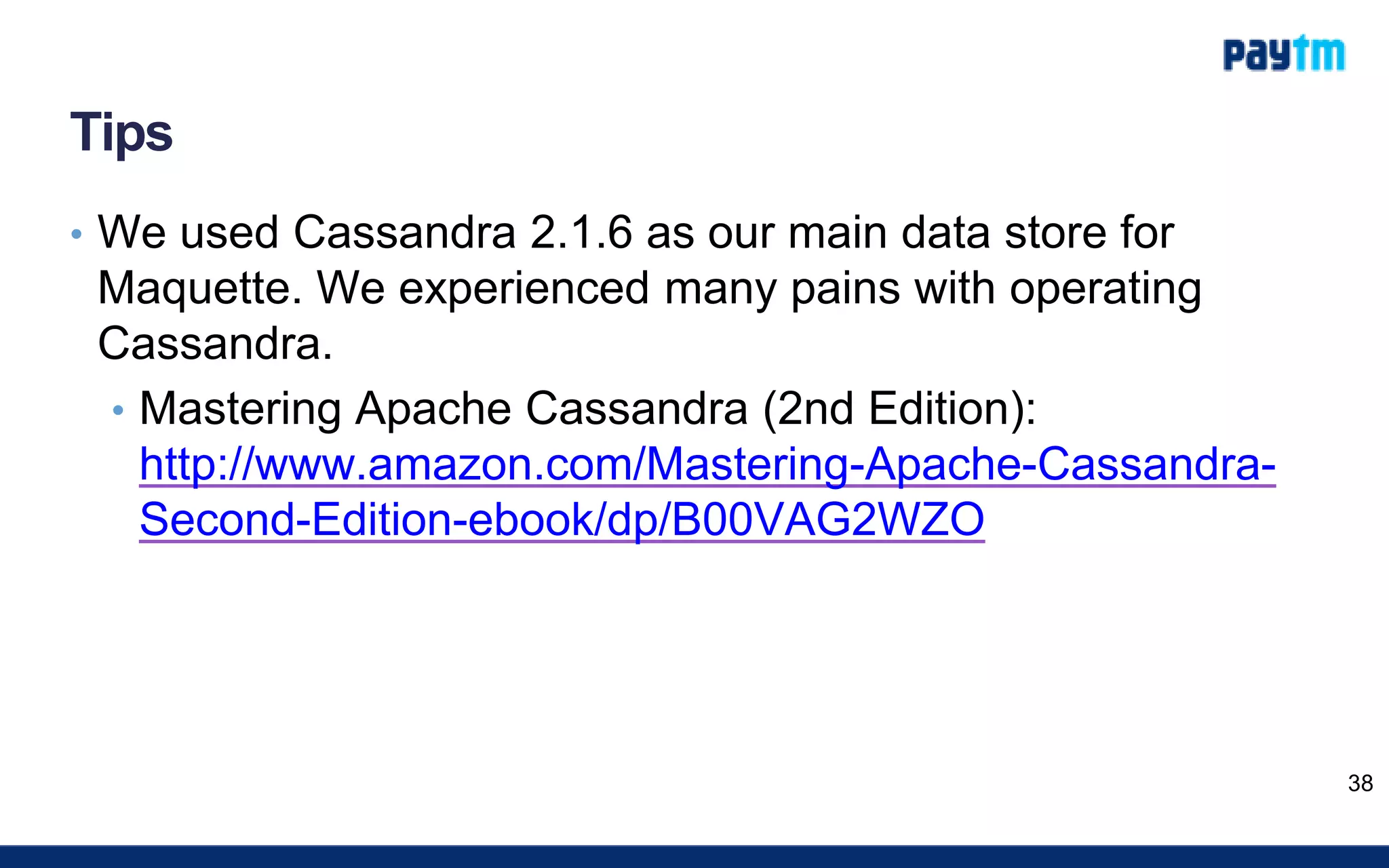 Tips
• We used Cassandra 2.1.6 as our main data store for
Maquette. We experienced many pains with operating
Cassandra.
• Mastering Apache Cassandra (2nd Edition):
http://www.amazon.com/Mastering-Apache-Cassandra-
Second-Edition-ebook/dp/B00VAG2WZO
38
 