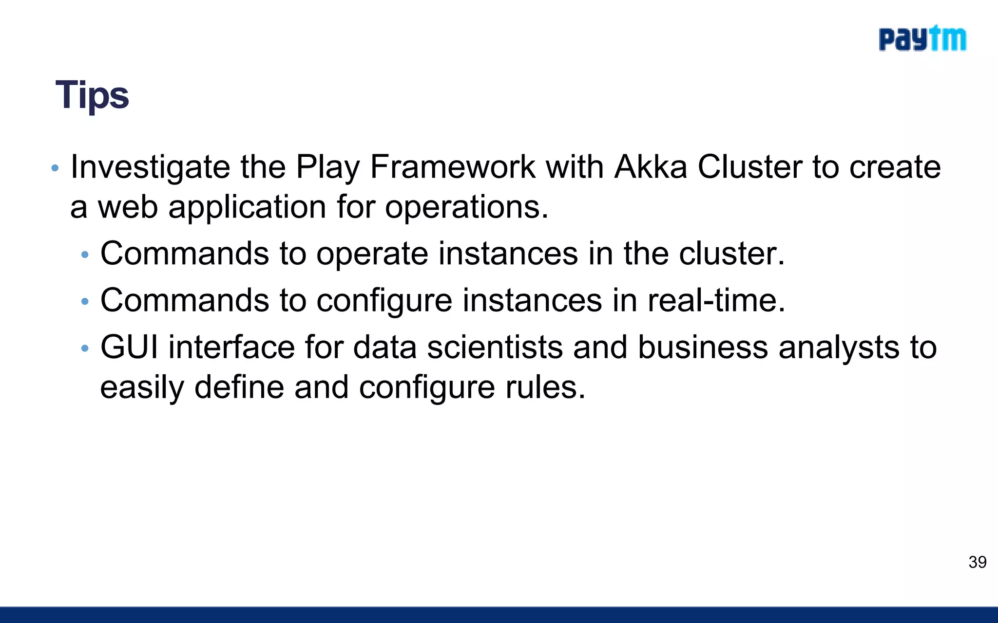 Tips
• Investigate the Play Framework with Akka Cluster to create
a web application for operations.
• Commands to operate instances in the cluster.
• Commands to configure instances in real-time.
• GUI interface for data scientists and business analysts to
easily define and configure rules.
39
 