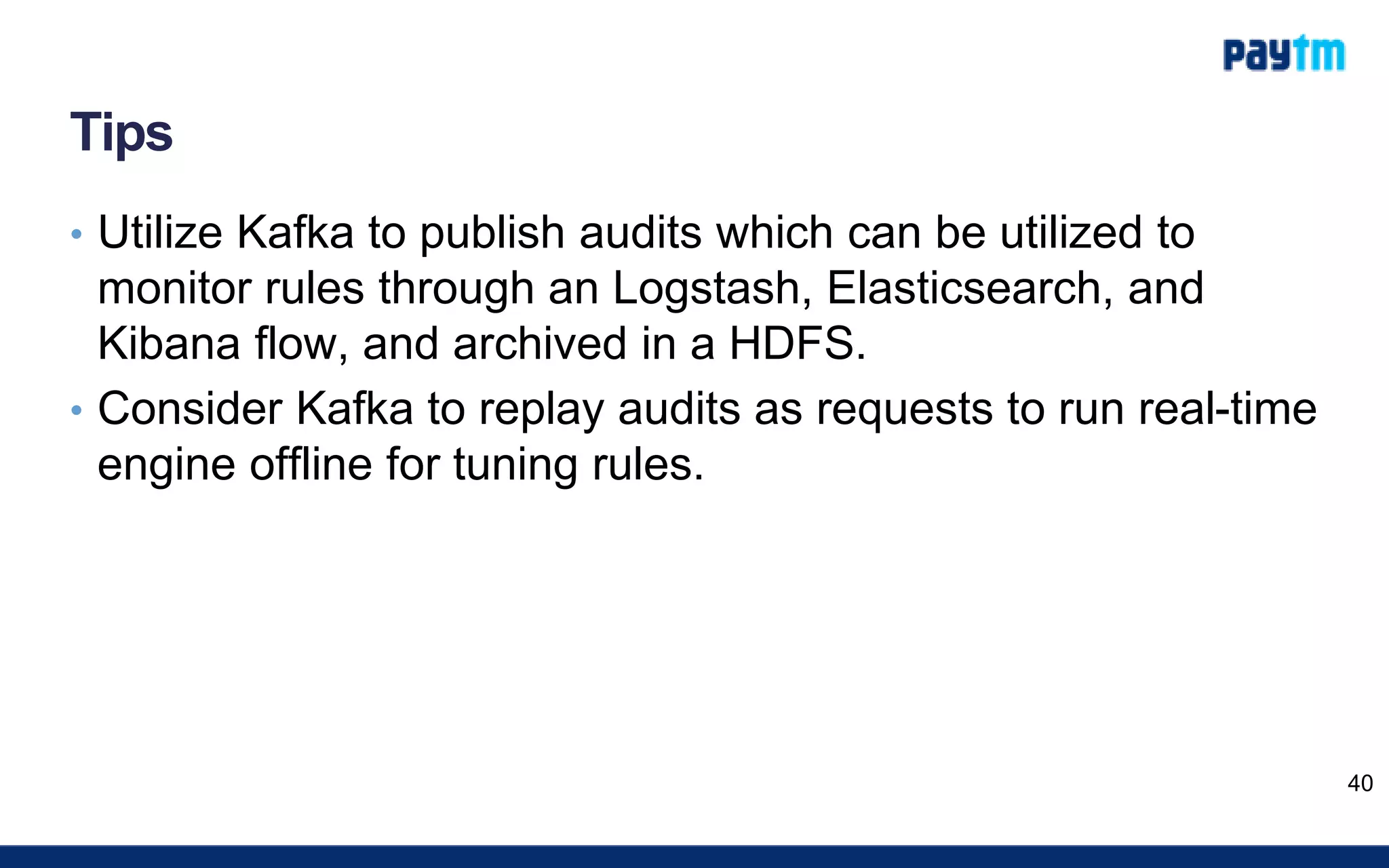 Tips
• Utilize Kafka to publish audits which can be utilized to
monitor rules through an Logstash, Elasticsearch, and
Kibana flow, and archived in a HDFS.
• Consider Kafka to replay audits as requests to run real-time
engine offline for tuning rules.
40
 