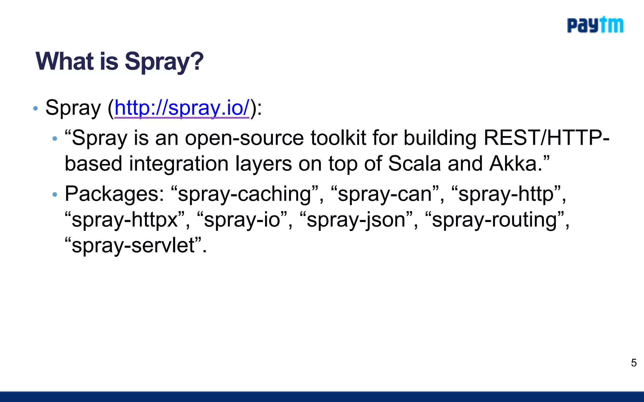 What is Spray?
• Spray (http://spray.io/):
• “Spray is an open-source toolkit for building REST/HTTP-
based integration layers on top of Scala and Akka.”
• Packages: “spray-caching”, “spray-can”, “spray-http”,
“spray-httpx”, “spray-io”, “spray-json”, “spray-routing”,
“spray-servlet”.
5
 