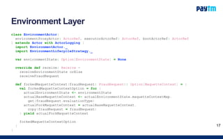 Environment Layer
class EnvironmentActor(
environmentProxyActor: ActorRef, executorActorRef: ActorRef, bootActorRef: ActorRef
) extends Actor with ActorLogging {
import EnvironmentActor._
import EnvironmentLifecycleStrategy._
var environmentState: Option[EnvironmentState] = None
override def receive: Receive =
receiveEnvironmentState orElse
receiveFraudRequest
def forkedMaquetteContext(fraudRequest: FraudRequest): Option[MaquetteContext] = {
val forkedMaquetteContextOption = for {
actualEnvironmentState <- environmentState
actualBaseMaquetteContext <- actualEnvironmentState.maquetteContextMap.
get(fraudRequest.evaluationType)
actualForkMaquetteContext = actualBaseMaquetteContext.
copy(fraudRequest = fraudRequest)
} yield actualForkMaquetteContext
forkedMaquetteContextOption
}
}
17
 