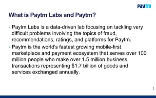 What is Paytm Labs and Paytm?
• Paytm Labs is a data-driven lab focusing on tackling very
difficult problems involving the topics of fraud,
recommendations, ratings, and platforms for Paytm.
• Paytm is the world's fastest growing mobile-first
marketplace and payment ecosystem that serves over 100
million people who make over 1.5 million business
transactions representing $1.7 billion of goods and
services exchanged annually.
2
 