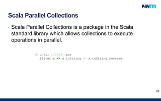 Scala Parallel Collections
• Scala Parallel Collections is a package in the Scala
standard library which allows collections to execute
operations in parallel.
28
(0 until 100000).par
.filter(x => x.toString == x.toString.reverse)
 