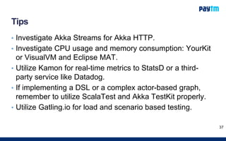 Tips
• Investigate Akka Streams for Akka HTTP.
• Investigate CPU usage and memory consumption: YourKit
or VisualVM and Eclipse MAT.
• Utilize Kamon for real-time metrics to StatsD or a third-
party service like Datadog.
• If implementing a DSL or a complex actor-based graph,
remember to utilize ScalaTest and Akka TestKit properly.
• Utilize Gatling.io for load and scenario based testing.
37
 